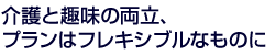 介護と趣味の両立、プランはフレキシブルなものに