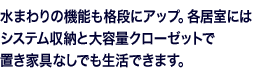 水まわりの機能も格段にアップ。各居室にはシステム収納と大容量クローゼットで置き家具なしでも生活できます。