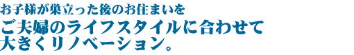 お子様が巣立った後のお住まいを  ご夫婦のライフスタイルに合わせて大きくリノベーション。